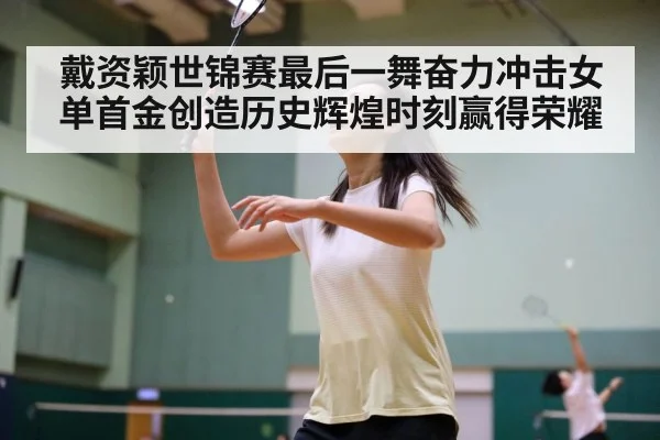 戴资颖世锦赛最后一舞奋力冲击女单首金创造历史辉煌时刻赢得荣耀