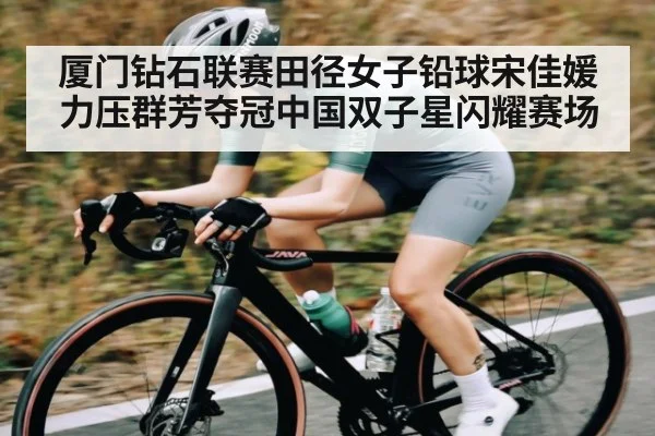 厦门钻石联赛田径女子铅球宋佳媛力压群芳夺冠中国双子星闪耀赛场